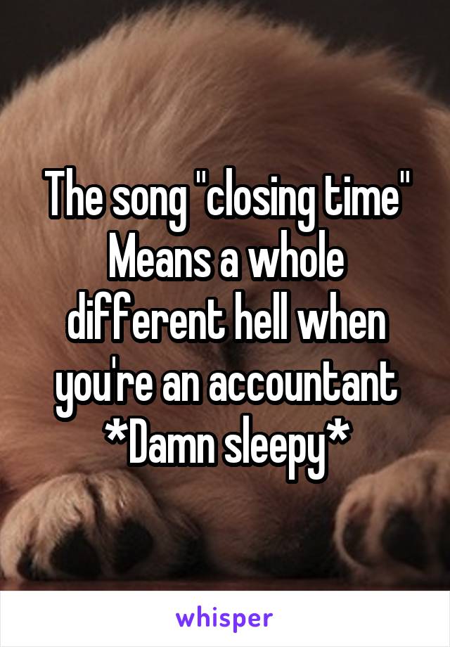 The song "closing time"
Means a whole different hell when you're an accountant
*Damn sleepy*