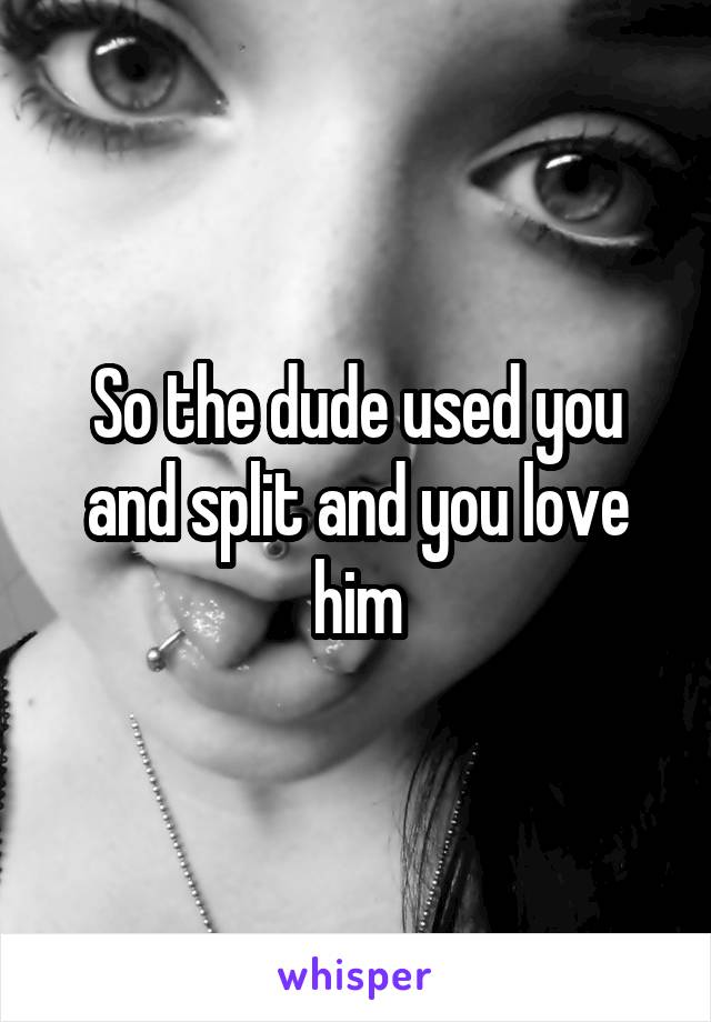 So the dude used you and split and you love him