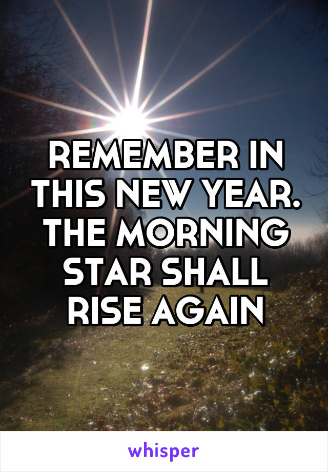 REMEMBER IN THIS NEW YEAR. THE MORNING STAR SHALL RISE AGAIN