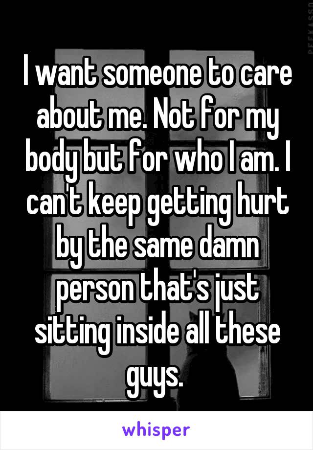 I want someone to care about me. Not for my body but for who I am. I can't keep getting hurt by the same damn person that's just sitting inside all these guys. 