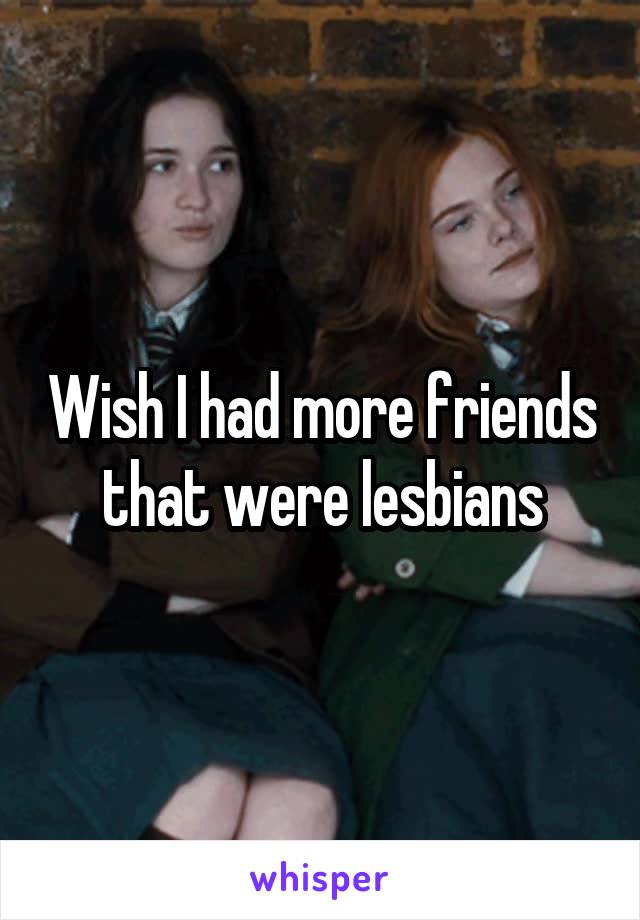 Wish I had more friends that were lesbians