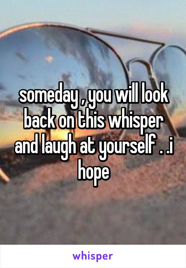 someday , you will look back on this whisper and laugh at yourself . .i hope