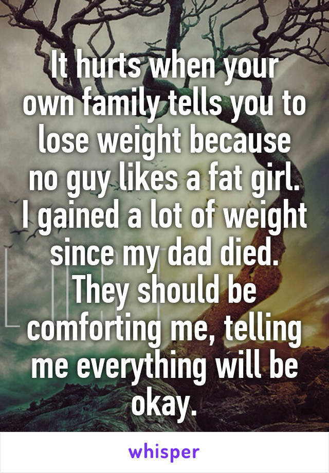 It hurts when your own family tells you to lose weight because no guy likes a fat girl. I gained a lot of weight since my dad died. They should be comforting me, telling me everything will be okay.