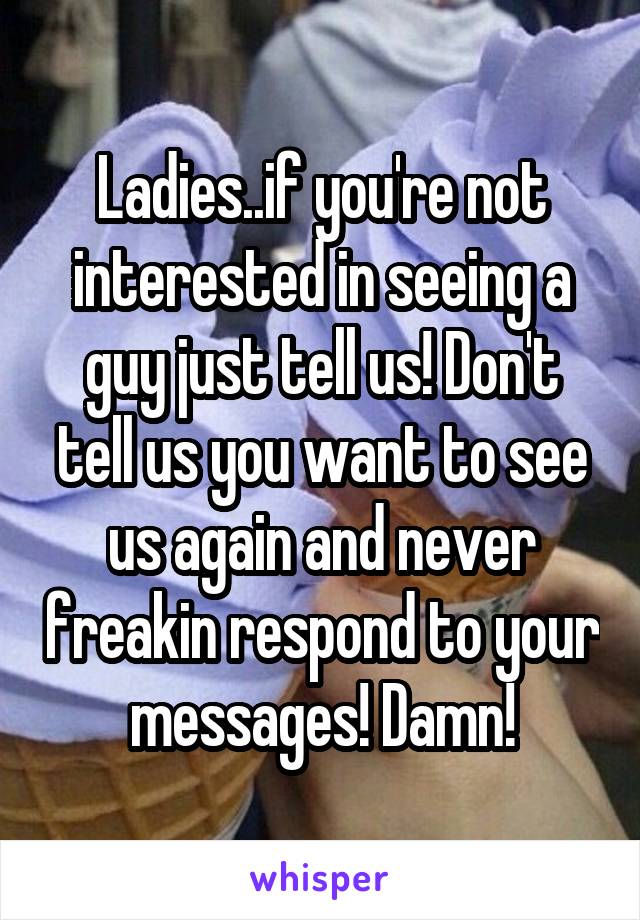 Ladies..if you're not interested in seeing a guy just tell us! Don't tell us you want to see us again and never freakin respond to your messages! Damn!