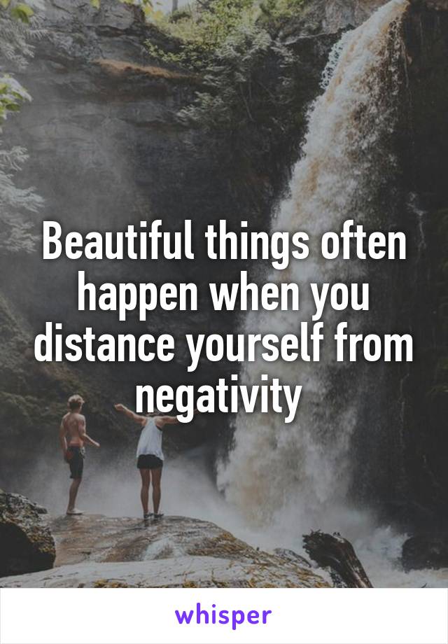 Beautiful things often happen when you distance yourself from negativity 