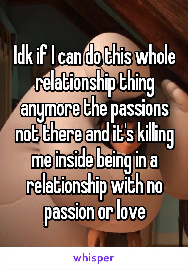 Idk if I can do this whole relationship thing anymore the passions not there and it's killing me inside being in a relationship with no passion or love