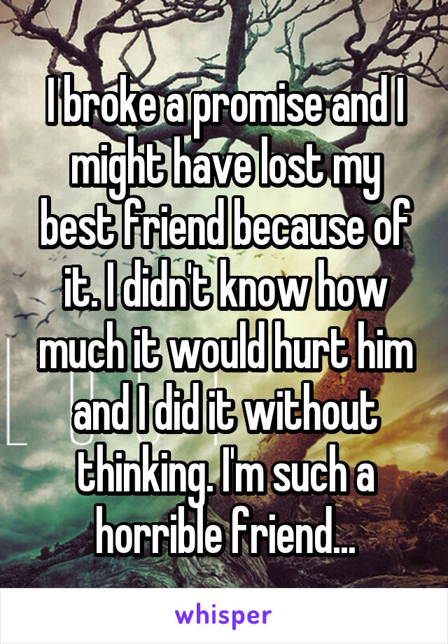 I broke a promise and I might have lost my best friend because of it. I didn't know how much it would hurt him and I did it without thinking. I'm such a horrible friend...