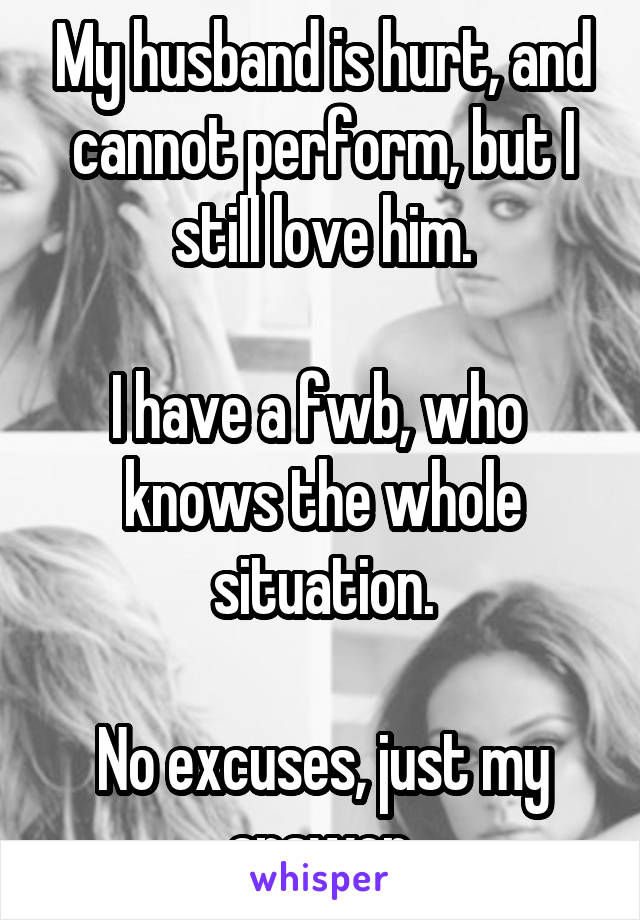 My husband is hurt, and cannot perform, but I still love him.

I have a fwb, who  knows the whole situation.

No excuses, just my answer.