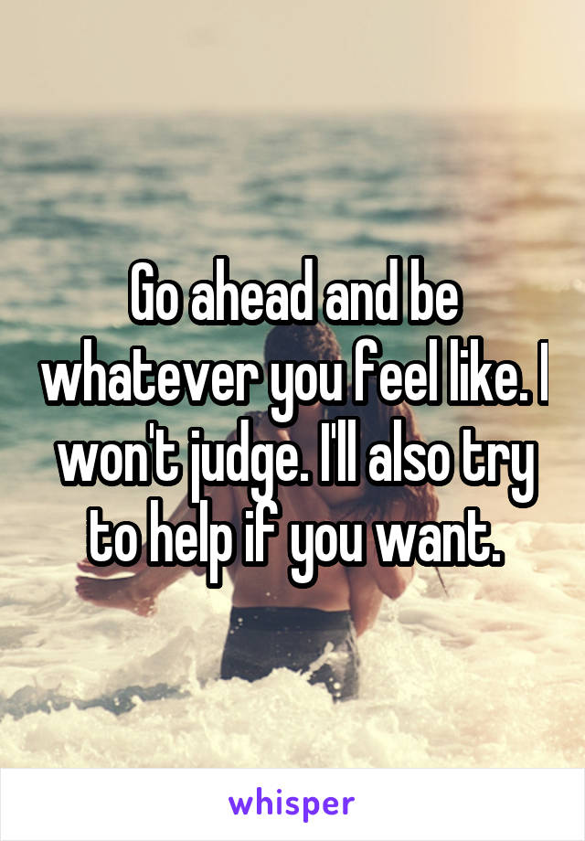 Go ahead and be whatever you feel like. I won't judge. I'll also try to help if you want.