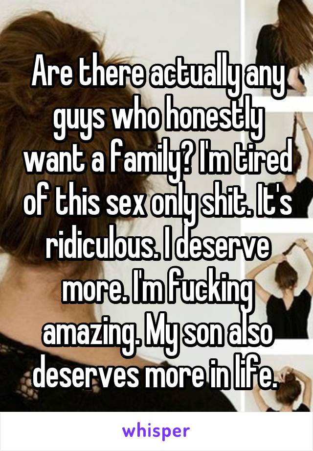 Are there actually any guys who honestly want a family? I'm tired of this sex only shit. It's ridiculous. I deserve more. I'm fucking amazing. My son also deserves more in life. 