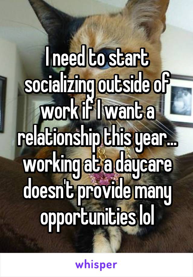 I need to start socializing outside of work if I want a relationship this year... working at a daycare doesn't provide many opportunities lol