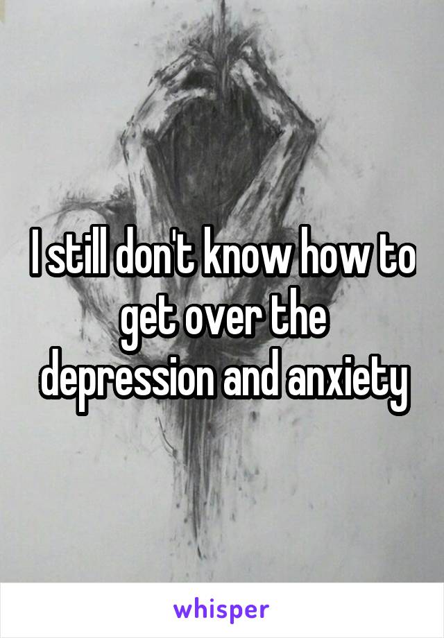 I still don't know how to get over the depression and anxiety