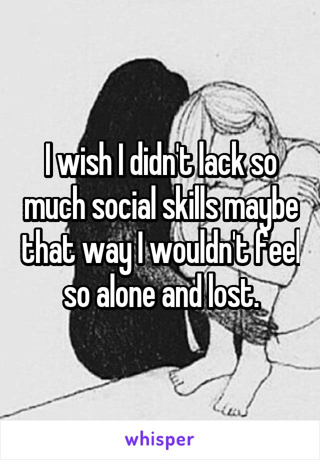 I wish I didn't lack so much social skills maybe that way I wouldn't feel so alone and lost.