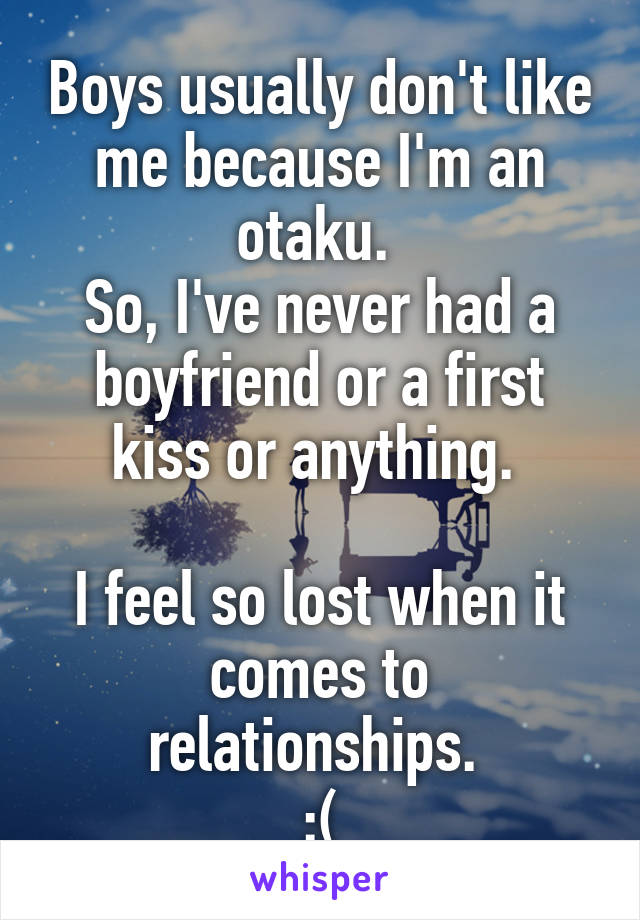 Boys usually don't like me because I'm an otaku. 
So, I've never had a boyfriend or a first kiss or anything. 

I feel so lost when it comes to relationships. 
:(