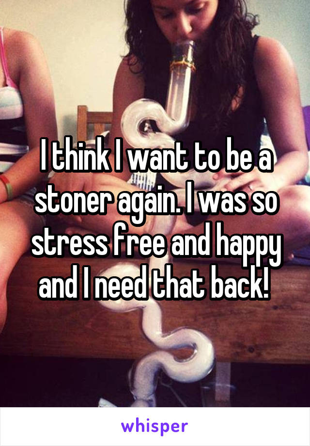 I think I want to be a stoner again. I was so stress free and happy and I need that back! 