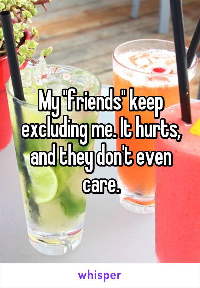 My "friends" keep excluding me. It hurts, and they don't even care.