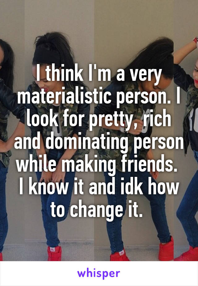 I think I'm a very materialistic person. I look for pretty, rich and dominating person while making friends. 
I know it and idk how to change it. 