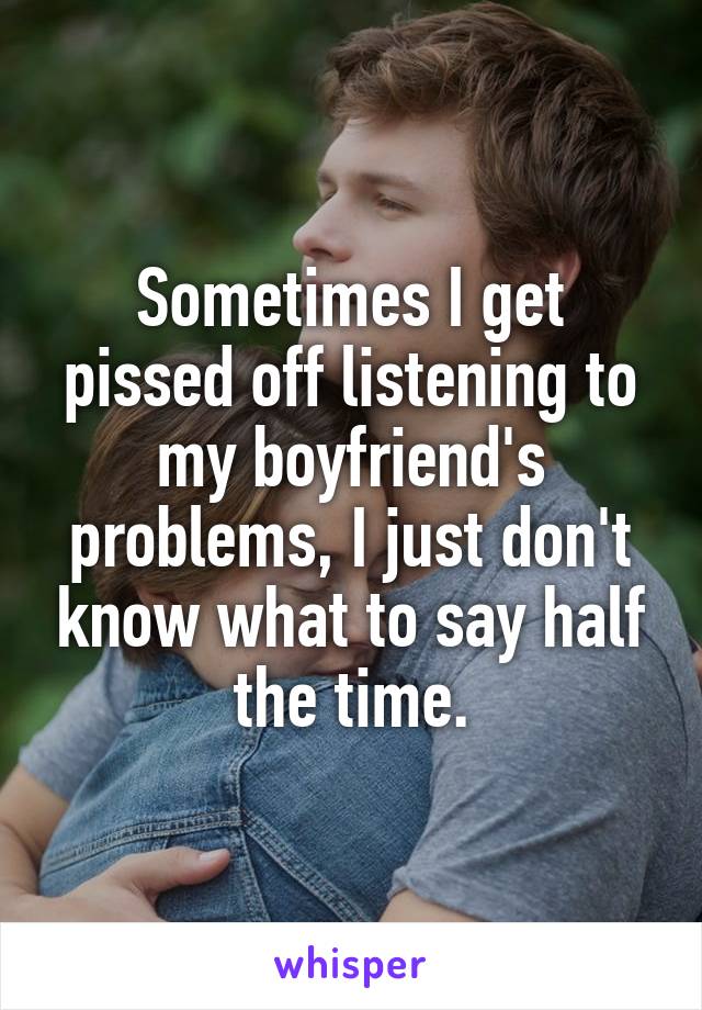 Sometimes I get pissed off listening to my boyfriend's problems, I just don't know what to say half the time.