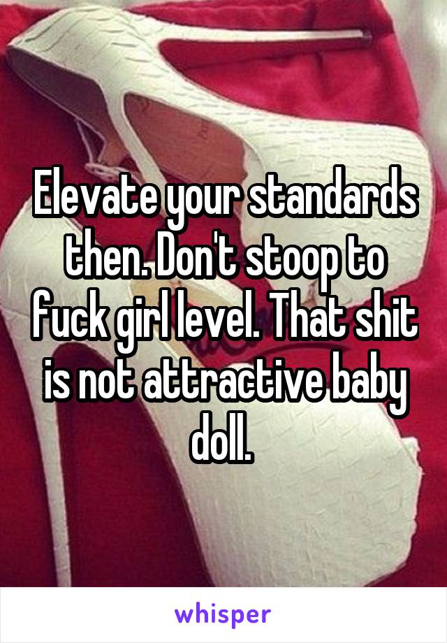 Elevate your standards then. Don't stoop to fuck girl level. That shit is not attractive baby doll. 