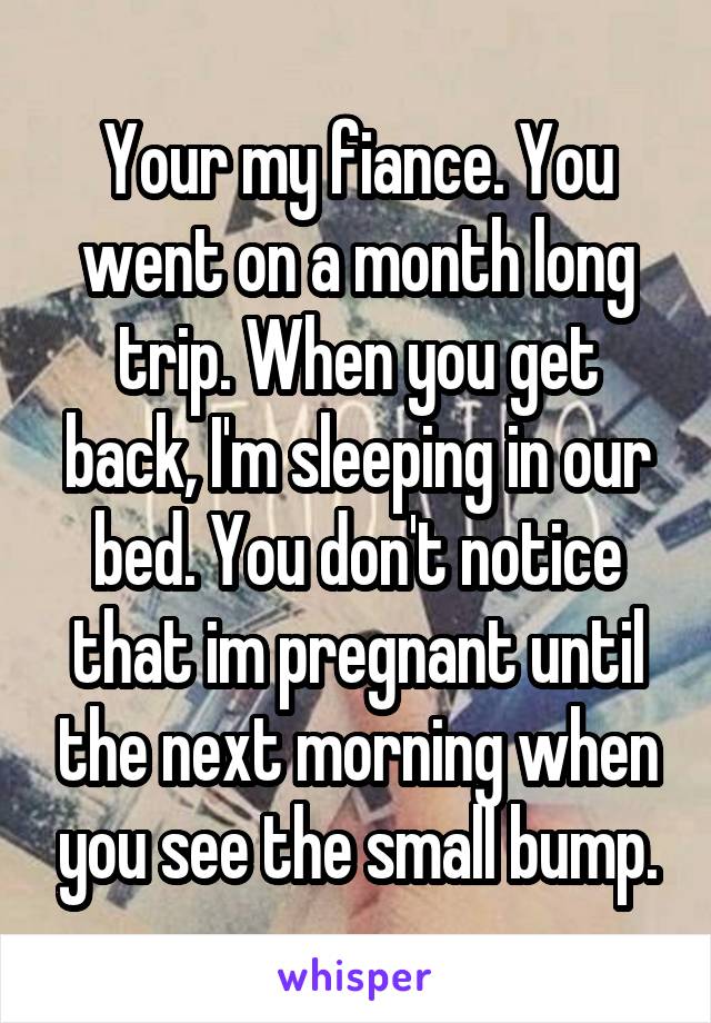 Your my fiance. You went on a month long trip. When you get back, I'm sleeping in our bed. You don't notice that im pregnant until the next morning when you see the small bump.