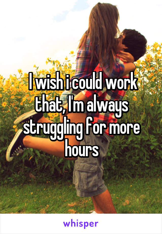  I wish i could work that, I'm always struggling for more hours