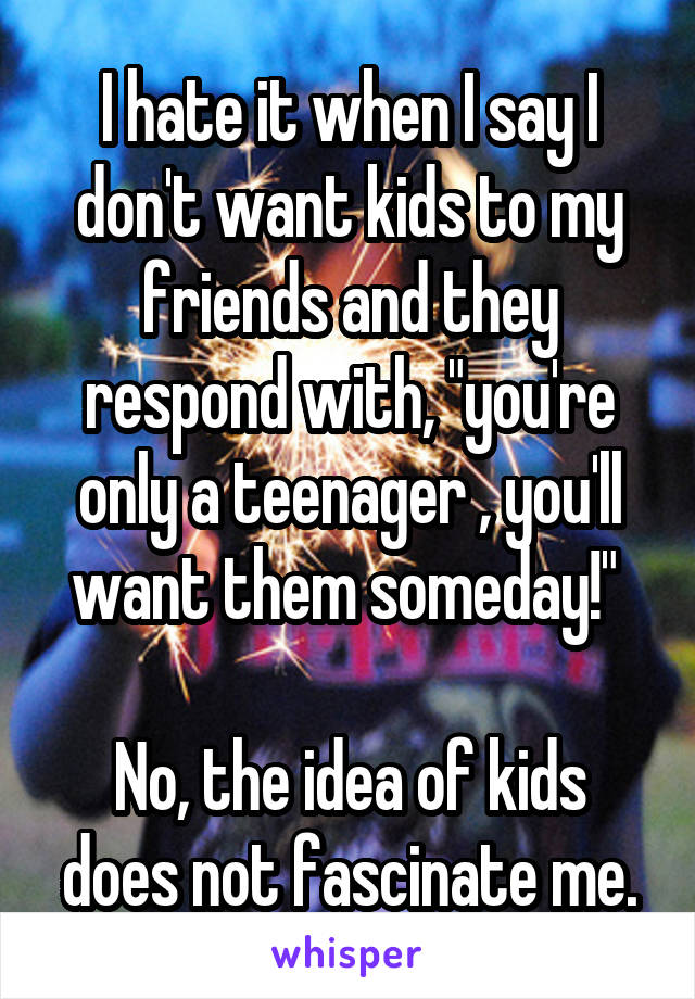 I hate it when I say I don't want kids to my friends and they respond with, "you're only a teenager , you'll want them someday!" 

No, the idea of kids does not fascinate me.