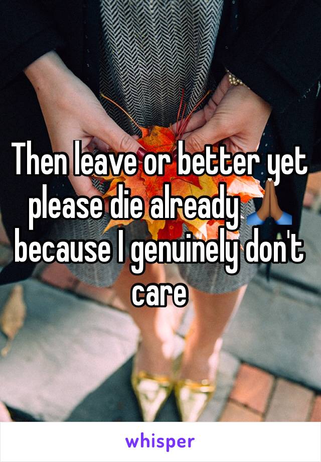 Then leave or better yet please die already 🙏🏾 because I genuinely don't care 