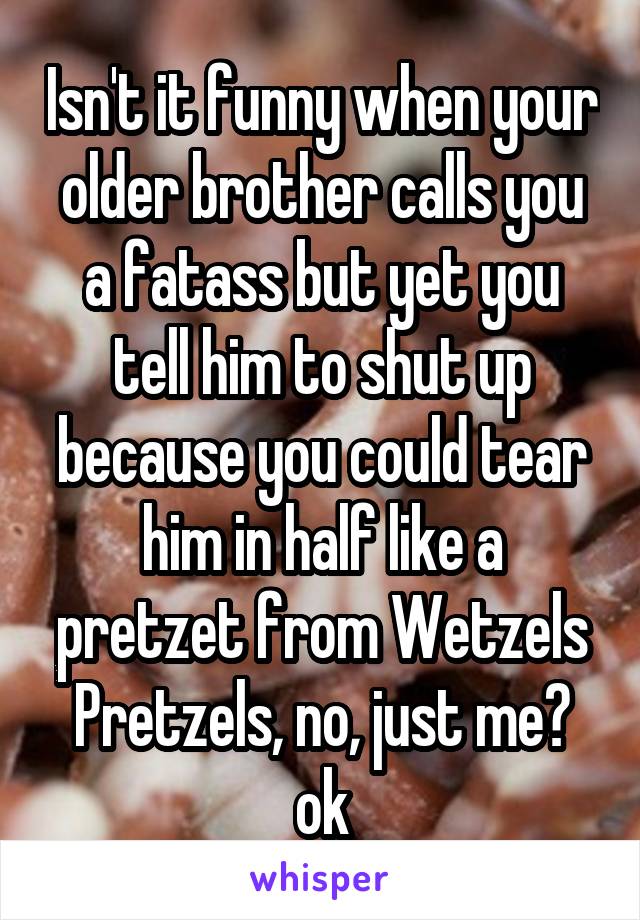 Isn't it funny when your older brother calls you a fatass but yet you tell him to shut up because you could tear him in half like a pretzet from Wetzels Pretzels, no, just me? ok