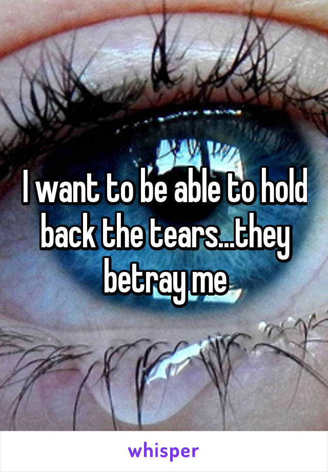 I want to be able to hold back the tears...they betray me