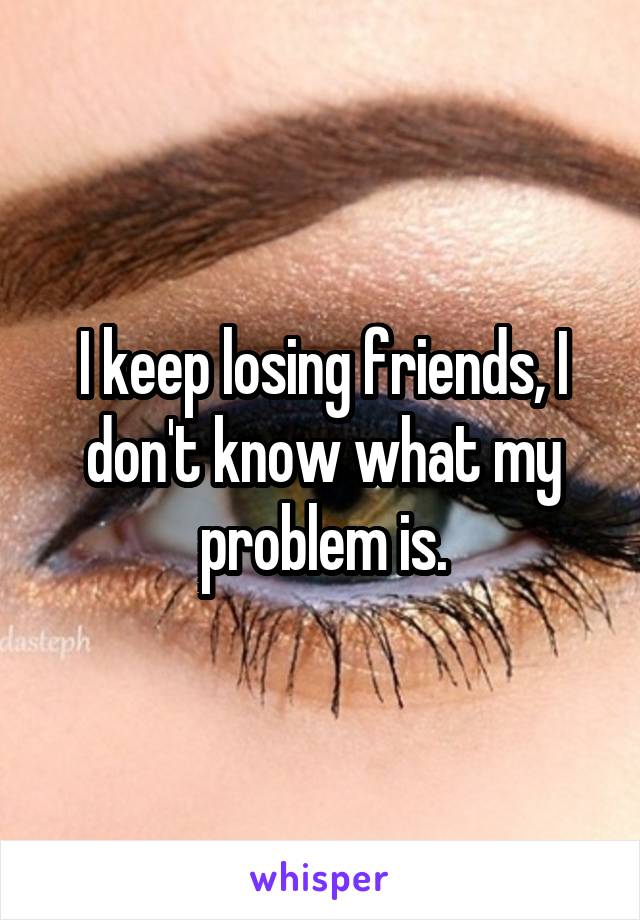 I keep losing friends, I don't know what my problem is.