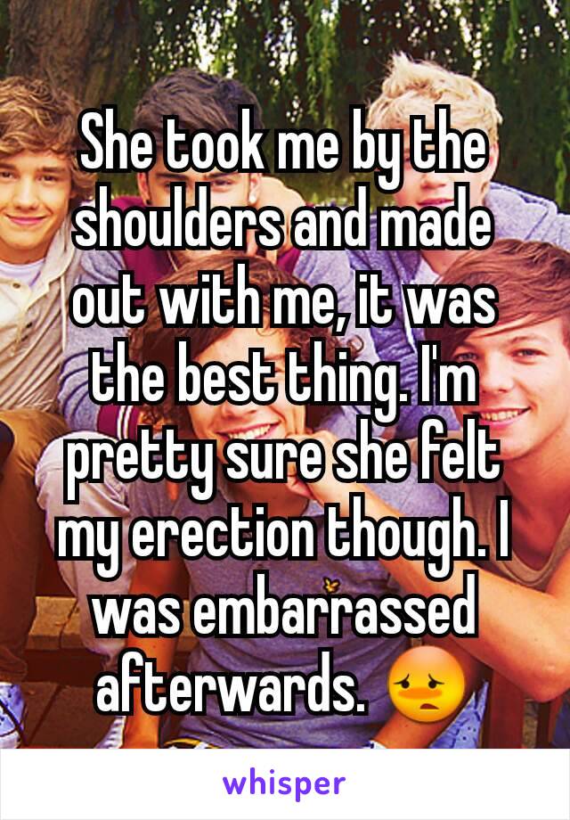 She took me by the shoulders and made out with me, it was the best thing. I'm pretty sure she felt my erection though. I was embarrassed afterwards. 😳