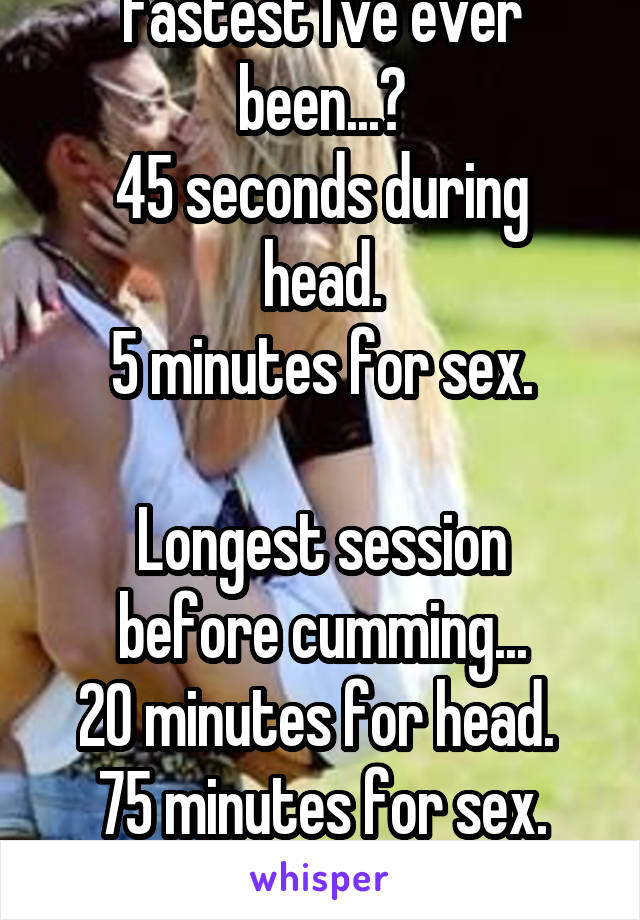 Fastest I've ever been...?
45 seconds during head.
5 minutes for sex.

Longest session before cumming...
20 minutes for head. 
75 minutes for sex.
