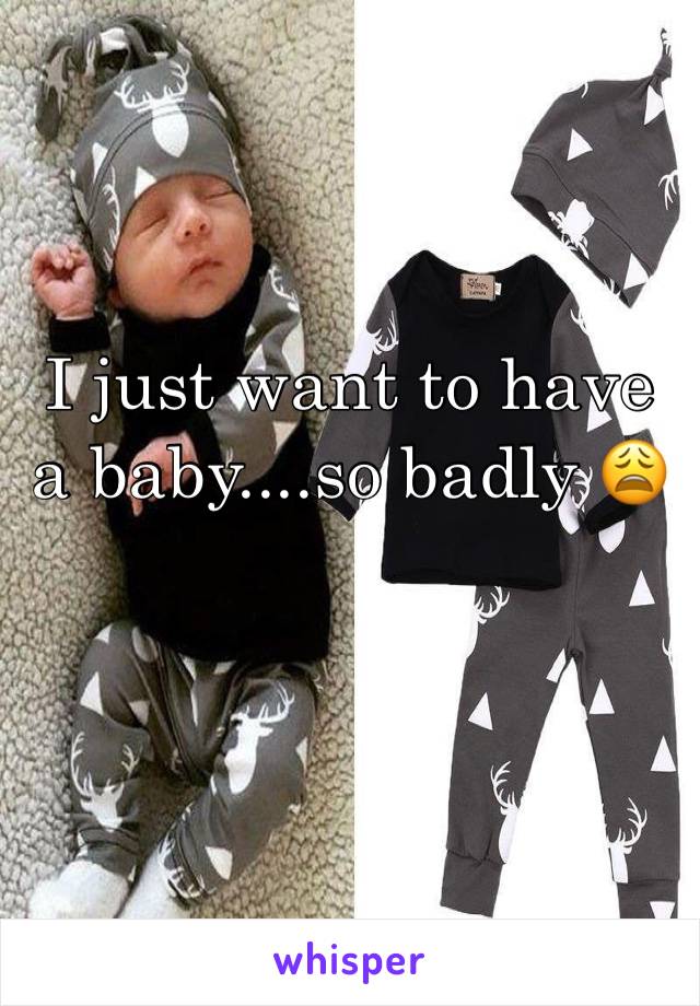 I just want to have a baby....so badly 😩