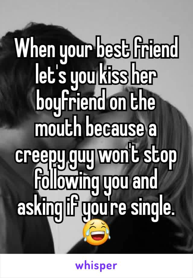 When your best friend let's you kiss her boyfriend on the mouth because a creepy guy won't stop following you and asking if you're single. 😂