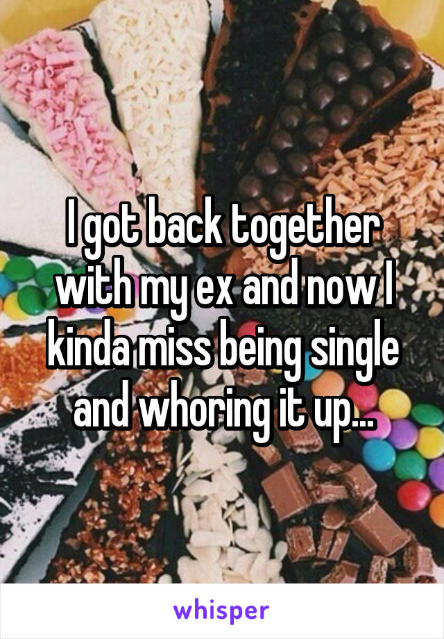 I got back together with my ex and now I kinda miss being single and whoring it up...