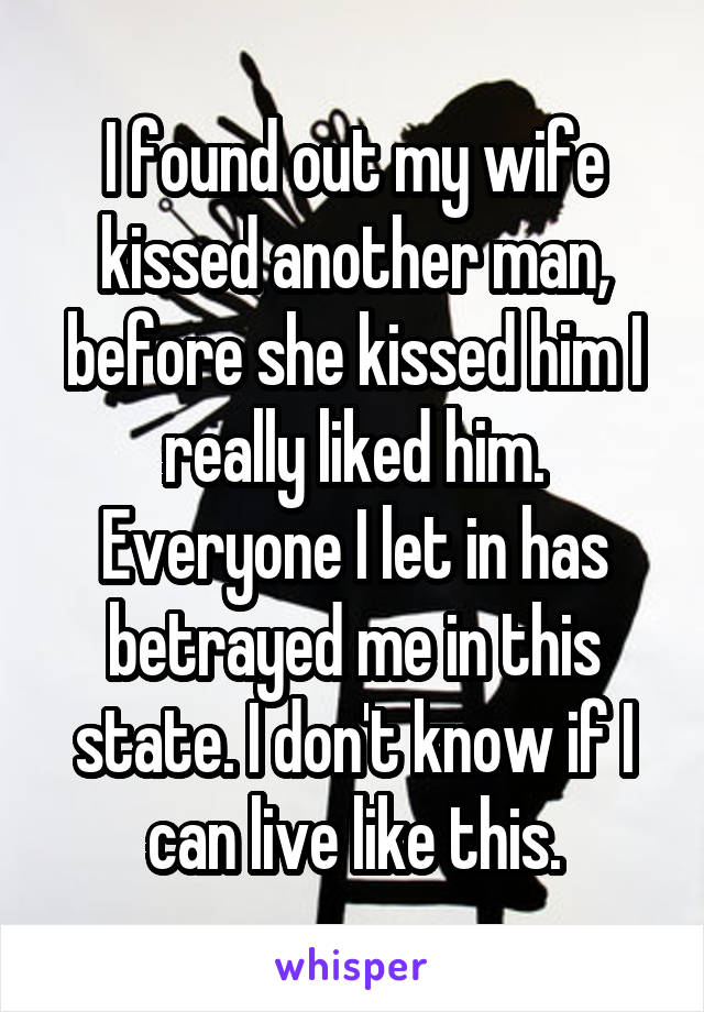 I found out my wife kissed another man, before she kissed him I really liked him. Everyone I let in has betrayed me in this state. I don't know if I can live like this.