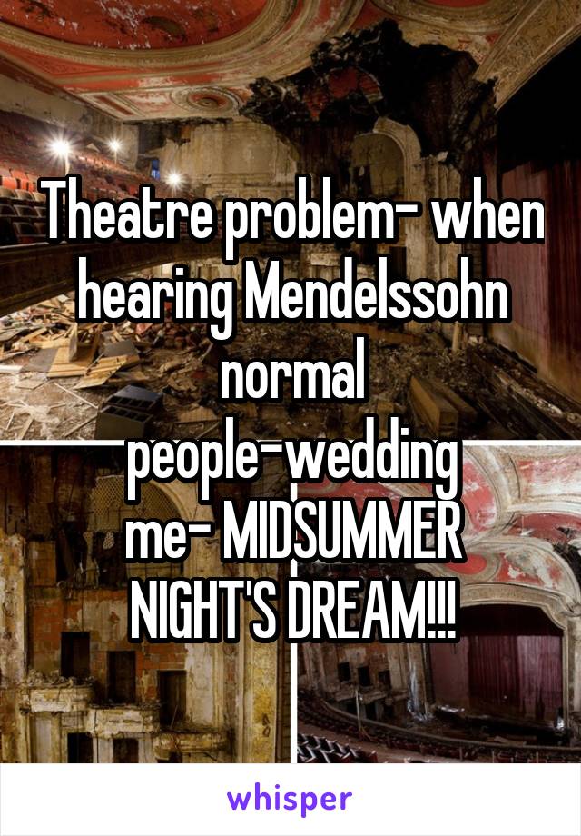 Theatre problem- when hearing Mendelssohn
normal people-wedding
me- MIDSUMMER NIGHT'S DREAM!!!