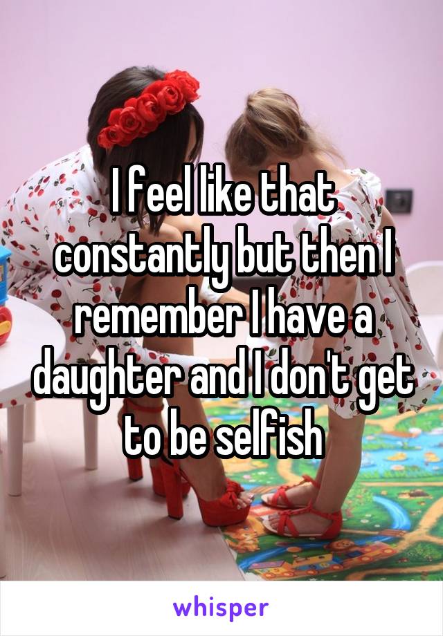 I feel like that constantly but then I remember I have a daughter and I don't get to be selfish