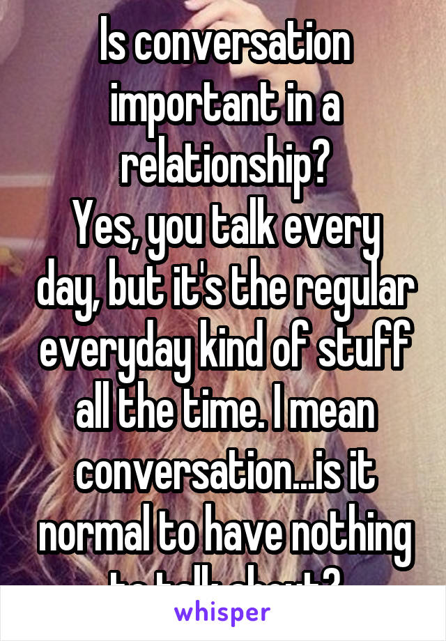 Is conversation important in a relationship?
Yes, you talk every day, but it's the regular everyday kind of stuff all the time. I mean conversation...is it normal to have nothing to talk about?