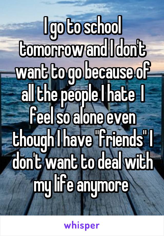 I go to school tomorrow and I don't want to go because of all the people I hate  I feel so alone even though I have "friends" I don't want to deal with my life anymore 
