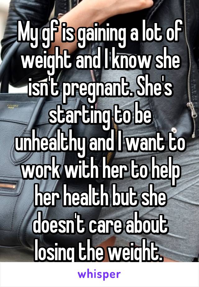 My gf is gaining a lot of weight and I know she isn't pregnant. She's starting to be unhealthy and I want to work with her to help her health but she doesn't care about losing the weight. 