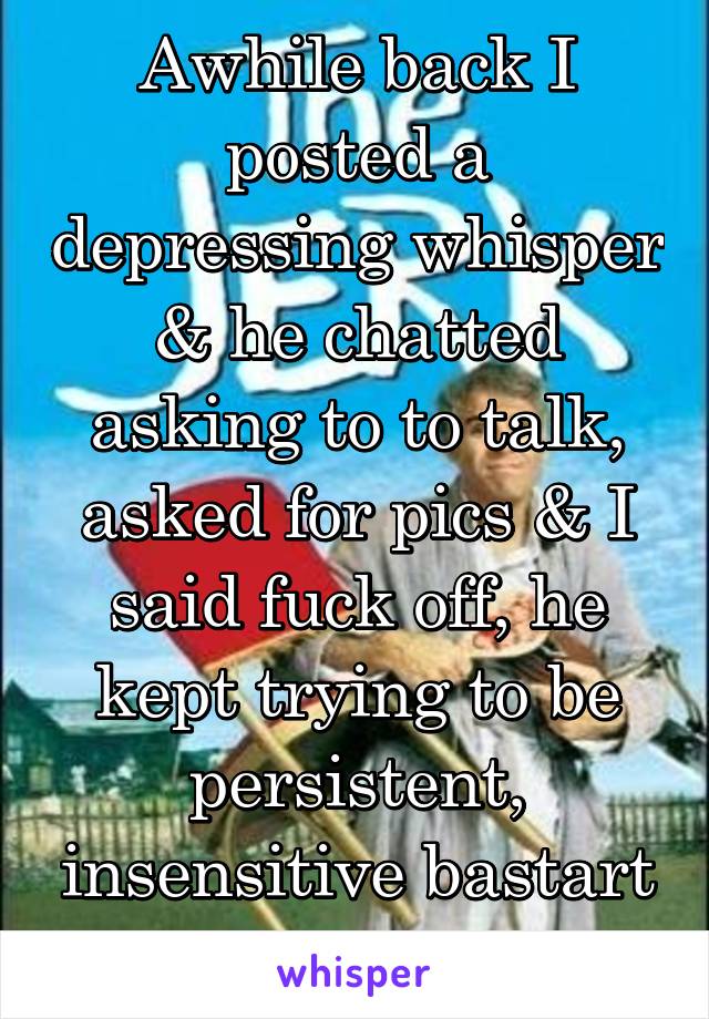 Awhile back I posted a depressing whisper & he chatted asking to to talk, asked for pics & I said fuck off, he kept trying to be persistent, insensitive bastart he is.