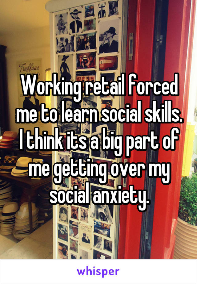 Working retail forced me to learn social skills. I think its a big part of me getting over my social anxiety.