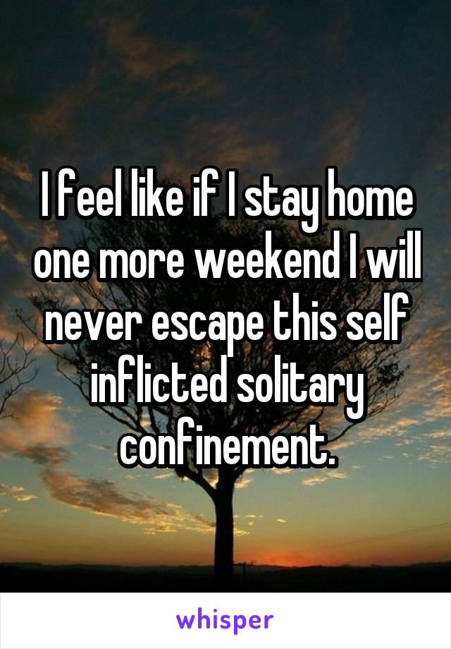 I feel like if I stay home one more weekend I will never escape this self inflicted solitary confinement.