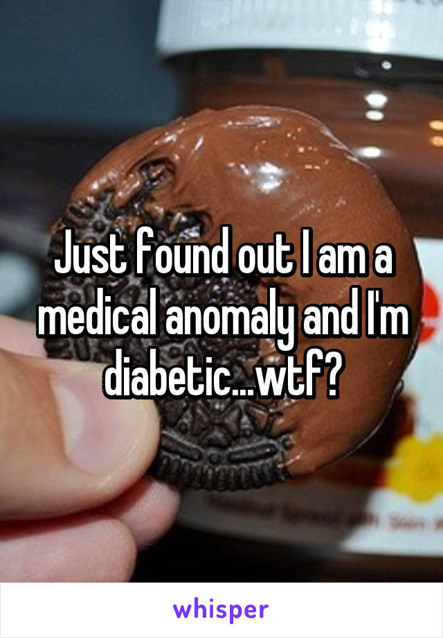 Just found out I am a medical anomaly and I'm diabetic...wtf?