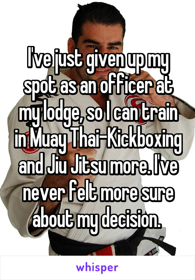 I've just given up my spot as an officer at my lodge, so I can train in Muay Thai-Kickboxing and Jiu Jitsu more. I've never felt more sure about my decision. 