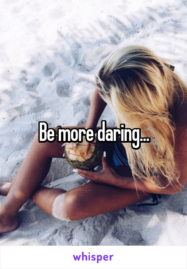 Be more daring...