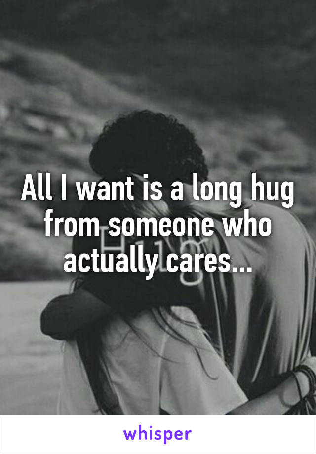 All I want is a long hug from someone who actually cares...