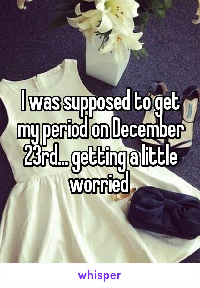 I was supposed to get my period on December 23rd... getting a little worried 