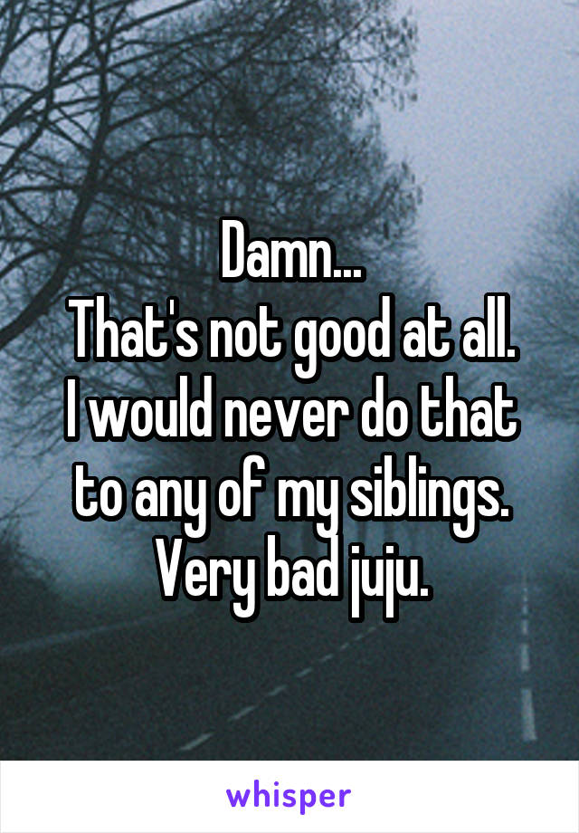 Damn...
That's not good at all.
I would never do that to any of my siblings. Very bad juju.